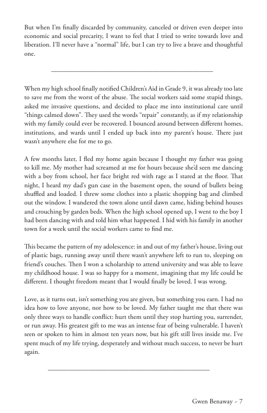 But when Im finally discarded by community, canceled or driven even deeper into Twant to feel that I tried o write towards love and  economic and social precari liberation. Tl never have a “normal” lfe, but I can try o live a brave and thoughtful  When my high school inally norified Children’s Aidin Grade 9, it was already too late 0 save me from the worst of the abuse. The social workers said some seupid things, asked me invasive questions, and decided 10 place me into institational care uncil “hings calmed down”. They used the words “eepaie” constantly, a if my relationship with my family could ever be recovered. I bounced around berween different homes, institations, and wards until 1 ended up back into my parenc’ house. There just wasn’t anywhere else for me to go.  A few months later,  fled my home again because I thought my facher was going o kill me. My mother had screamed at me for hours because shed seen me dancing with a boy from school, her face bright red with rage as I sared at the floor. That night, 1 heard my dad’s gun case in the basement open, the sound of bullecs being shuffled and loaded. T threw some clothes into  plastic shopping bag and climbed out the window. | wandered the town alone until dawn came, hiding behind houses and crouching by garden beds. When the high school opened up, I went to the boy I had been dancing with and told him what happened. T hid with his family in another town for a week until the social workers came to find me.  “This became the pattern of my adolescence: in and out of my father’s house, iving out of plastc bags, run friends couches. Then I won a scholarship to attend universicy and was able o leave my childhood house. 1 was so happy for a moment, imagining that my lfe could be different. T thought freedom meant thac | would finally be loved. T was wrong,  ing avay until there wasnit anywhere left to run 1o, slecping on  Love, a i curns out,isnt something you are given, but something you ear. T had no idea how to love anyone, nor how to be loved. My father taught me that there was only three ways to handle conflct: hurt them uniil they stop hurting you, surrender, or run away. His greatest gif to me was an intense fear of being vulncrable. T havent seen or spoken to him in almost ten years now, but his gift sl lives inside me. Ive spent much of my life trying, desperately and without much success, o never be hure again  Guwen Benavay - 7 